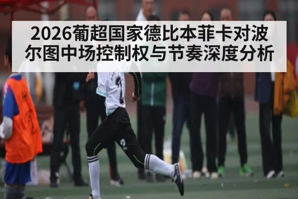2026葡超国家德比本菲卡对波尔图中场控制权与节奏深度分析